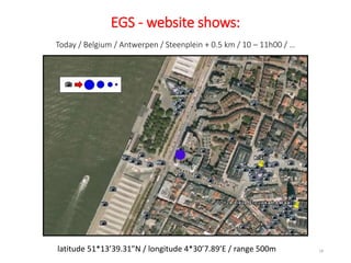 Today / Belgium / Antwerpen / Steenplein + 0.5 km / 10 – 11h00 / …
18
EGS - website shows:
latitude 51*13’39.31”N / longitude 4*30’7.89’E / range 500m
●
 
