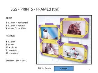 EGS - PRINTS - FRAMEd (tm)
20
PRINT
8 x 12 cm – horizontal
8 x 12 cm – vertical
8 x 8 cm / 12 x 12cm
FRAMEd:
8 x 12 cm
8 x 8 cm
12 x 12 cm
8 cm round
12 cm round
BUTTON SM – M - L
ORDER
© Eric Parein
 