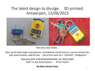 The latest design to divulge. 3D-printed:
Antwerpen, 13/06/2023
21
Not only a key holder…
Also: round wide-angle snap-pictures, immediately stored only on a secure remote site,
with exact location, date & time. Out of the reach of a - CAUGHT! - belligerent!
Notariële AKTE VAN BEWAARNEMING, dd. 05/01/2007
EGS™ or Eye Guard System - © Eric Parein
No More Street Crime
 
