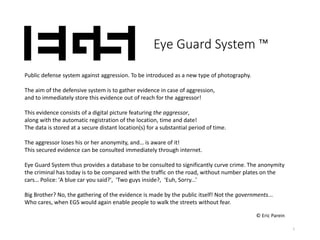1
Eye Guard System ™
Public defense system against aggression. To be introduced as a new type of photography.
The aim of the defensive system is to gather evidence in case of aggression,
and to immediately store this evidence out of reach for the aggressor!
This evidence consists of a digital picture featuring the aggressor,
along with the automatic registration of the location, time and date!
The data is stored at a secure distant location(s) for a substantial period of time.
The aggressor loses his or her anonymity, and… is aware of it!
This secured evidence can be consulted immediately through internet.
Eye Guard System thus provides a database to be consulted to significantly curve crime. The anonymity
the criminal has today is to be compared with the traffic on the road, without number plates on the
cars… Police: 'A blue car you said?', 'Two guys inside?, ‘Euh, Sorry...’
Big Brother? No, the gathering of the evidence is made by the public itself! Not the governments...
Who cares, when EGS would again enable people to walk the streets without fear.
© Eric Parein
 