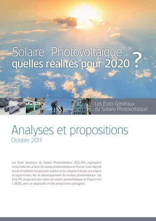 Solaire Photovoltaïque :
quelles réalités pour 2020                                                             ?
                                                                      Les Etats Généraux
                                                                      du Solaire Photovoltaïque



Analyses et propositions
Octobre 2011


Les Etats Généraux du Solaire Photovoltaïque (EGS-PV) regroupent
l’ensemble des acteurs du solaire photovoltaïque en France. Leur objectif
est de sensibiliser les pouvoirs publics et les citoyens français aux enjeux
et opportunités liés au développement du secteur photovoltaïque. Les
EGS-PV proposent une vision du solaire photovoltaïque en France d’ici
à 2020, avec un diagnostic et des propositions partagées.
 