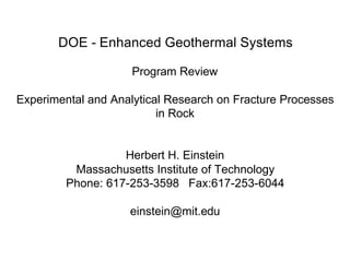 DOE - Enhanced Geothermal Systems

Program Review

Experimental and Analytical Research on Fracture Processes 

in Rock

Herbert H. Einstein

Massachusetts Institute of Technology

Phone: 617-253-3598 Fax:617-253-6044

einstein@mit.edu

 