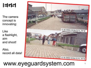The camera concept is  innovating: Like  a flashlight,  aim  and shoot! Also, record all data! www.eyeguardsystem.com 