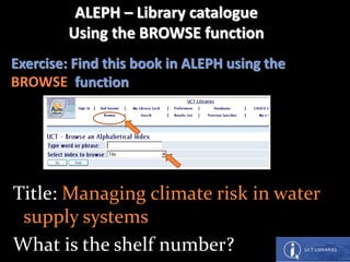 Exercise: Find this book in ALEPH using the
BROWSE function
Title: Managing climate risk in water
supply systems
What is the shelf number?
ALEPH – Library catalogue
Using the BROWSE function
 