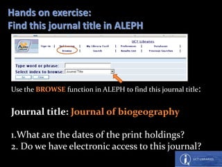 Hands on exercise:
Find this journal title in ALEPH
Use the BROWSE function in ALEPH to find this journal title:
Journal title: Journal of biogeography
1.What are the dates of the print holdings?
2. Do we have electronic access to this journal?
 