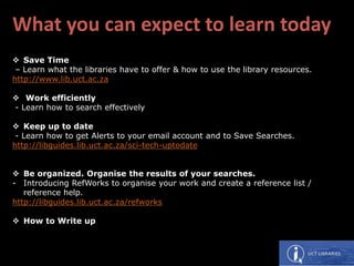 What you can expect to learn today
 Save Time
– Learn what the libraries have to offer & how to use the library resources.
http://www.lib.uct.ac.za
 Work efficiently
- Learn how to search effectively
 Keep up to date
- Learn how to get Alerts to your email account and to Save Searches.
http://libguides.lib.uct.ac.za/sci-tech-uptodate
 Be organized. Organise the results of your searches.
- Introducing RefWorks to organise your work and create a reference list /
reference help.
http://libguides.lib.uct.ac.za/refworks
 How to Write up
 