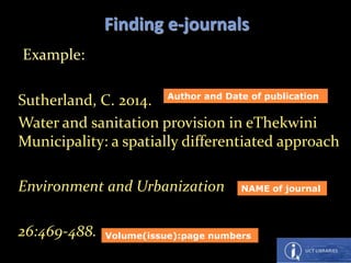 Example:
Sutherland, C. 2014.
Water and sanitation provision in eThekwini
Municipality: a spatially differentiated approach
Environment and Urbanization
26:469-488.
Finding e-journals
NAME of journal
Volume(issue):page numbers
Author and Date of publication
 