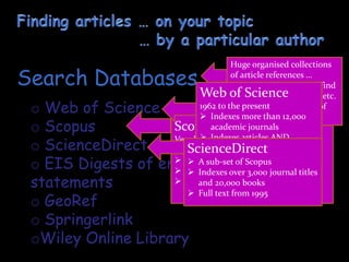 o Web of Science
o Scopus
o ScienceDirect
o EIS Digests of environmental impact
statements
o GeoRef
o Springerlink
oWiley Online Library
Search Databases
Scopus
Very large multidisciplinary database
with articles dating from 1823
 About 50 million records
 Indexes over 21,000 journal titles
 More than 5.5 million conference
papers
Huge organised collections
of article references …
indexed so that you can find
articles by topic, author, etc.
Some store the full text of
the articles.
Web of Science
1962 to the present
 Indexes more than 12,000
academic journals
 Indexes articles AND
citations
 Most highly-cited journals
 DHET accredited list
ScienceDirect
 A sub-set of Scopus
 Indexes over 3,000 journal titles
and 20,000 books
 Full text from 1995
 