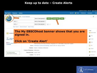 The My EBSCOhost banner shows that you are
signed in.
Click on ‘Create Alert’
Keep up to date – Create Alerts
 