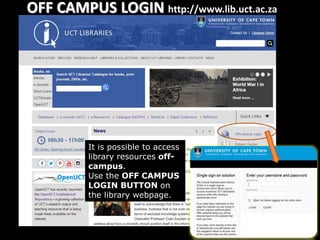 OFF CAMPUS LOGIN http://www.lib.uct.ac.za
It is possible to access
library resources off-
campus.
Use the OFF CAMPUS
LOGIN BUTTON on
the library webpage.
 