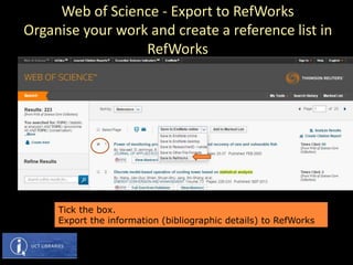 Tick the box.
Export the information (bibliographic details) to RefWorks
Web of Science - Export to RefWorks
Organise your work and create a reference list in
RefWorks
 