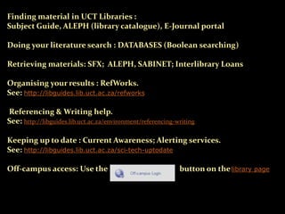 Finding material in UCT Libraries :
Subject Guide, ALEPH (library catalogue), E-Journal portal
Doing your literature search : DATABASES (Boolean searching)
Retrieving materials: SFX; ALEPH, SABINET; Interlibrary Loans
Organising your results : RefWorks.
See: http://libguides.lib.uct.ac.za/refworks
Referencing & Writing help.
See: http://libguides.lib.uct.ac.za/environment/referencing-writing
Keeping up to date : Current Awareness; Alerting services.
See: http://libguides.lib.uct.ac.za/sci-tech-uptodate
Off-campus access: Use the button on thelibrary page
 