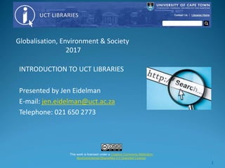 1
INTRODUCTION TO UCT LIBRARIES
Presented by Jen Eidelman
E-mail: jen.eidelman@uct.ac.za
Telephone: 021 650 2773
This work is licensed under a Creative Commons Attribution-
NonCommercial-ShareAlike 4.0 Unported License.
Globalisation, Environment & Society
2017
 