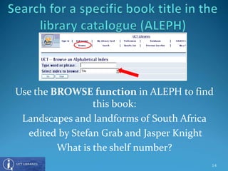 Use the BROWSE function in ALEPH to find
this book:
Landscapes and landforms of South Africa
edited by Stefan Grab and Jasper Knight
What is the shelf number?
14
 
