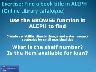 Use the BROWSE function in
ALEPH to find
Climate variability, climate change and water resource
strategies for small municipalities
What is the shelf number?
Is the item available for loan?
Exercise: Find a book title in ALEPH
(Online Library catalogue)
17
 