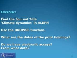 Exercise:
Find the Journal Title
‘Climate dynamics’ in ALEPH
Use the BROWSE function.
What are the dates of the print holdings?
Do we have electronic access?
From what date?
23
 