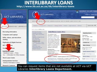 INTERLIBRARY LOANS
http://www.lib.uct.ac.za/lib/interlibrary-loans
You can request items that are not available at UCT via UCT
Libraries Interlibrary Loans Department. 37
 