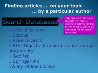 o Web of Science
o Scopus
o ScienceDirect
o EIS: Digests of environmental impact
statements
o GeoRef
o Springerlink
oWiley Online Library
Search Databases
Huge organised collections
of article references …
indexed so that you can find
articles by topic, author, etc.
Some store the full text of
the articles.
 