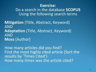 Exercise:
Do a search in the database SCOPUS
Using the following search terms
Mitigation (Title, Abstract, Keyword)
AND
Adaptation (Title, Abstract, Keyword)
AND
Moss (Author)
How many articles did you find?
Find the most highly cited article (Sort the
results by ‘Times Cited’)
How many times was the article cited?
72
 