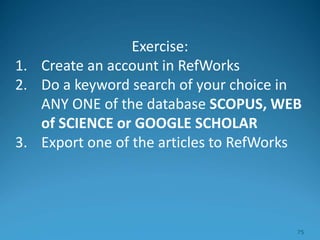 Exercise:
1. Create an account in RefWorks
2. Do a keyword search of your choice in
ANY ONE of the database SCOPUS, WEB
of SCIENCE or GOOGLE SCHOLAR
3. Export one of the articles to RefWorks
75
 