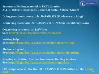Summary: Finding material in UCT Libraries :
ALEPH (library catalogue), E-Journal portal, Subject Guides
Doing your literature search : DATABASES (Boolean searching)
Retrieving materials: OFF CAMPUS LOGIN; SFX; Interlibrary Loans
Organising your results : RefWorks.
See: http://proquest.libguides.com/newrefworks
Writing help :
See: http://libguides.lib.uct.ac.za/environment/writing
Referencing help.
See: http://libguides.lib.uct.ac.za/environment/referencing
Keeping up to date : Current Awareness; Alerting services.
See: http://libguides.lib.uct.ac.za/sci-tech-uptodate
Off-campus access: Use the OFF CAMPUS LOGIN button on the library
page 76
 