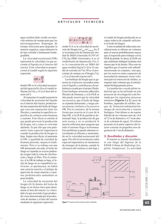 A R T I C U L O S T E C N I C O S
267
/
DICIEMBRE
/
2005
TECNOLOGIA DEL AGUA
63
agua residual debe residir un inter-
valo mínimo de tiempo para que los
microorganismos dispongan de
tiempo suficiente para degradar la
materia orgánica, especialmente la
de tipo coloidal o lentamente biode-
gradable.
La velocidad ascensional (OR)
representa la velocidad a la que as-
ciende el líquido en el interior del
reactor. Esta velocidad es propor-
cional al caudal según la siguiente
expresión:
donde OR es la velocidad ascensio-
nal del agua (m/h); Q es el caudal in-
fluente (m3/h); y A es el área del re-
actor (m2).
Al aumentar el caudal aumenta la
velocidad de ascensión del líquido
en el interior del reactor, producien-
do una expansión del lecho de fango
que crea una separación entre los
flóculos y aumenta la superficie es-
pecífica de contacto entre biomasa
y sustrato. Este efecto es similar al
que puede provocar la producción
de biogás, tal y como se verá más
adelante. Es por ello que este pará-
metro tiene especial importancia
cuando la producción de biogás es
baja. Según este efecto, al aumentar
la OR, a igualdad de cantidad de
biomasa presente, mejora el rendi-
miento. Pero si se trabaja con una
OR demasiado elevada, el lecho de
fango se expande en exceso pudien-
do ocupar toda la zona de clarifica-
ción y llegar al filtro. Por el contra-
rio, si la OR de trabajo es baja, el le-
cho de fango no se expandirá lo su-
ficiente, se apelmazará, no habrá
una correcta mezcla y el peligro de
aparición de zonas muertas y cami-
nos preferenciales aumentará en
gran medida.
La velocidad de ascensión del
biogás (G/A) dentro del lecho de
fango es un factor clave para deter-
minar el área del reactor. La veloci-
dad a la que asciende el gas produci-
do viene determinada por la produc-
ción de metano y el área del reactor
mediante la siguiente expresión:
sonde G/A es la velocidad de ascen-
sión del biogás (m3
gas/m2
reactor·h); P
es la producción de metano por uni-
dad de DQO eliminada (0,395 m3
CH4/kg DQO eliminado); h es el
rendimiento de depuración (%); C
es la concentración en DQO del
agua residual (kg/m3); Q es el cau-
dal de entrada (m3/h); M es el por-
centaje de metano en el biogás (%);
y A es el área del reactor (m2).
Las burbujas de biogás que se ge-
neran en el proceso ascienden junto
con el líquido y contribuyen a la tur-
bulencia creada por el propio fluido.
Estas burbujas arrastran adheridos
flóculos de biomasa, y si la OLR es
alta puede ocurrir que la velocidad
sea excesiva, que el lecho de fango
se expanda demasiado, y tenga con-
secuencias similares a la excesiva
OR. Por el contrario, de la misma
forma que ocurría en el caso de la
baja OR, si la OLR de partida es de-
masiado baja, la producción de gas
será escasa y no se producirá la
mezcla suficiente para asegurar que
todo el sustrato llega a la biomasa.
Este problema se puede subsanar re-
circulando el efluente y aumentan-
do así la velocidad ascensional del
agua. Por ello la recirculación cobra
especial importancia en momentos
de arranque de la planta, cuando la
eficiencia del sistema es aún baja y
el caudal de biogás producido no es
capaz todavía de expandir suficien-
te el lecho de fangos.
Comoresultadodetodasestascon-
sideraciones se obtiene un volumen
para el reactor probablemente mayor
que el requerido para trabajar con la
OLR de partida. Es decir, la OLR a la
que realmente trabajará la planta será
menor que la de diseño. Pero esto no
significa que el reactor esté sobredi-
mensionado en conjunto, sino que,
por los motivos antes expuestos de
necesidad de mantener cierto volu-
men para la retención de sólidos, se
requiere más volumen que el estricta-
mentebiológicamenteactivo.
La instalación a escala piloto in-
dustrial que se ha utilizado en este
proyecto de investigación está for-
mada por los siguientes procesos
unitarios (Figuras 1 y 2): pozo de
bombeo, separador de sólidos, tan-
que de flotación/sedimentación,
tanque de recirculación y reactor
biológico. Este último es un reactor
híbrido de un volumen neto de 14,4
m3 (2 m de diámetro y 4,7 m de altu-
ra de columna de agua). El relleno
presente en la parte superior del re-
actor consiste en pequeños aros di-
gestores de 3 cm de diámetro.
3. Resultados y discusión
El reactor se inoculó inicialmen-
te con fango del digestor de la
EDAR Urbana de Badiolegi (Az-
peitia, Guipúzcoa). La actividad
G A
P C Q
M A
/ =
⋅ ⋅ ⋅
⋅
η
OR
Q
A
=
Figura 1. Esquema de la planta piloto instalada.
 