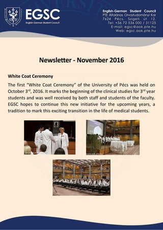 Newsletter - November 2016
White Coat Ceremony
The first “White Coat Ceremony” of the University of Pécs was held on
October 3rd
, 2016. It marks the beginning of the clinical studies for 3rd
year
students and was well received by both staff and students of the faculty.
EGSC hopes to continue this new initiative for the upcoming years, a
tradition to mark this exciting transition in the life of medical students.
 