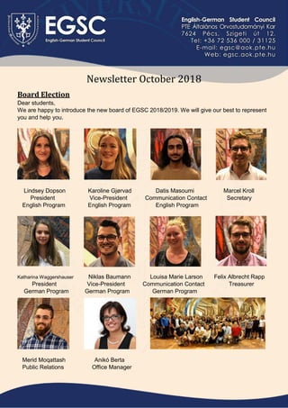 Newsletter October 2018
Board Election
Dear students,
We are happy to introduce the new board of EGSC 2018/2019. We will give our best to represent
you and help you.
Lindsey Dopson Karoline Gjørvad Datis Masoumi Marcel Kroll
President Vice-President Communication Contact Secretary
English Program English Program English Program
Katharina Waggershauser Niklas Baumann Louisa Marie Larson Felix Albrecht Rapp
President Vice-President Communication Contact Treasurer
German Program German Program German Program
Merid Moqattash Anikó Berta
Public Relations Office Manager
 