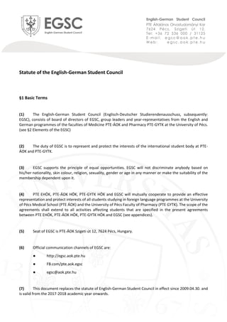 Statute of the English-German Student Council
§1 Basic Terms
(1) The English-German Student Council (Englisch-Deutscher Studierendenausschuss, subsequently:
EGSC), consists of board of directors of EGSC, group leaders and year-representatives from the English and
German programmes of the faculties of Medicine PTE-ÁOK and Pharmacy PTE-GYTK at the University of Pécs.
(see §2 Elements of the EGSC)
(2) The duty of EGSC is to represent and protect the interests of the international student body at PTE-
ÁOK and PTE-GYTK.
(3) EGSC supports the principle of equal opportunities. EGSC will not discriminate anybody based on
his/her nationality, skin colour, religion, sexuality, gender or age in any manner or make the suitability of the
membership dependent upon it.
(4) PTE EHÖK, PTE-ÁOK HÖK, PTE-GYTK HÖK and EGSC will mutually cooperate to provide an effective
representation and protect interests of all students studying in foreign language programmes at the University
of Pécs Medical School (PTE ÁOK) and the University of Pécs Faculty of Pharmacy (PTE GYTK). The scope of the
agreements shall extend to all activities affecting students that are specified in the present agreements
between PTE EHÖK, PTE-ÁOK HÖK, PTE-GYTK HÖK and EGSC (see appendices).
(5) Seat of EGSC is PTE-ÁOK Szigeti út 12, 7624 Pécs, Hungary.
(6) Official communication channels of EGSC are:
● http://egsc.aok.pte.hu
● FB.com/pte.aok.egsc
● egsc@aok.pte.hu
(7) This document replaces the statute of English-German Student Council in effect since 2009.04.30. and
is valid from the 2017-2018 academic year onwards.
 