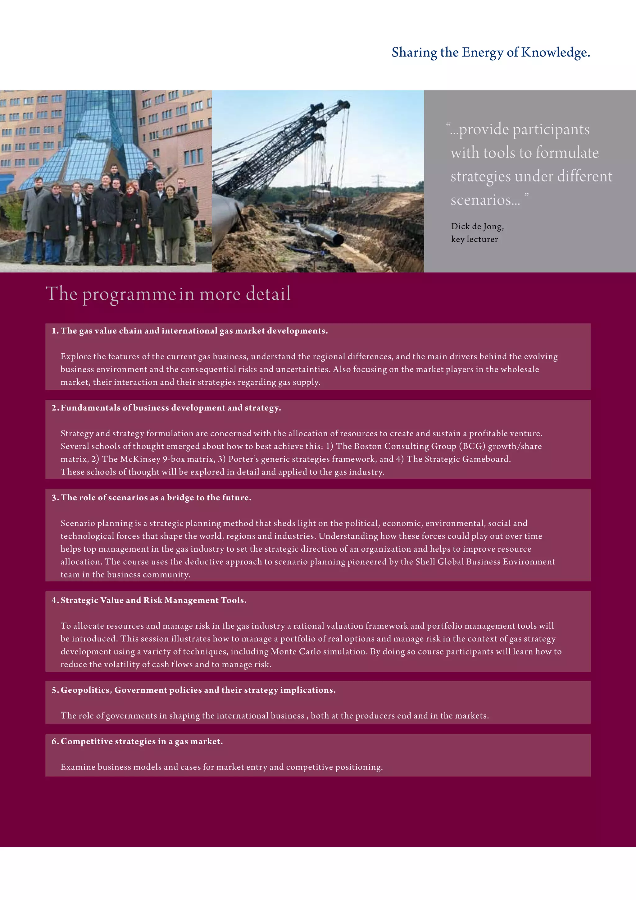 Sharing the Energy of Knowledge.




                                                                                                     “...provide participants
                                                                                                      with tools to formulate
                                                                                                      strategies under different
                                                                                                      scenarios... ”
                                                                                                      Dick de Jong,
                                                                                                      key lecturer




the programme in more detail
1. The gas value chain and international gas market developments.

  Explore the features of the current gas business, understand the regional differences, and the main drivers behind the evolving
  business environment and the consequential risks and uncertainties. Also focusing on the market players in the wholesale
  market, their interaction and their strategies regarding gas supply.

2. Fundamentals of business development and strategy.

  Strategy and strategy formulation are concerned with the allocation of resources to create and sustain a profitable venture.
  Several schools of thought emerged about how to best achieve this: 1) The Boston Consulting Group (BCG) growth/share
  matrix, 2) The McKinsey 9-box matrix, 3) Porter’s generic strategies framework, and 4) The Strategic Gameboard.
  These schools of thought will be explored in detail and applied to the gas industry.

3. The role of scenarios as a bridge to the future.

  Scenario planning is a strategic planning method that sheds light on the political, economic, environmental, social and
  technological forces that shape the world, regions and industries. Understanding how these forces could play out over time
  helps top management in the gas industry to set the strategic direction of an organization and helps to improve resource
  allocation. The course uses the deductive approach to scenario planning pioneered by the Shell Global Business Environment
  team in the business community.

4. Strategic Value and Risk Management Tools.

  To allocate resources and manage risk in the gas industry a rational valuation framework and portfolio management tools will
  be introduced. This session illustrates how to manage a portfolio of real options and manage risk in the context of gas strategy
  development using a variety of techniques, including Monte Carlo simulation. By doing so course participants will learn how to
  reduce the volatility of cash f lows and to manage risk.

5. Geopolitics, Government policies and their strategy implications.

  The role of governments in shaping the international business , both at the producers end and in the markets.

6. Competitive strategies in a gas market.

  Examine business models and cases for market entry and competitive positioning.
 