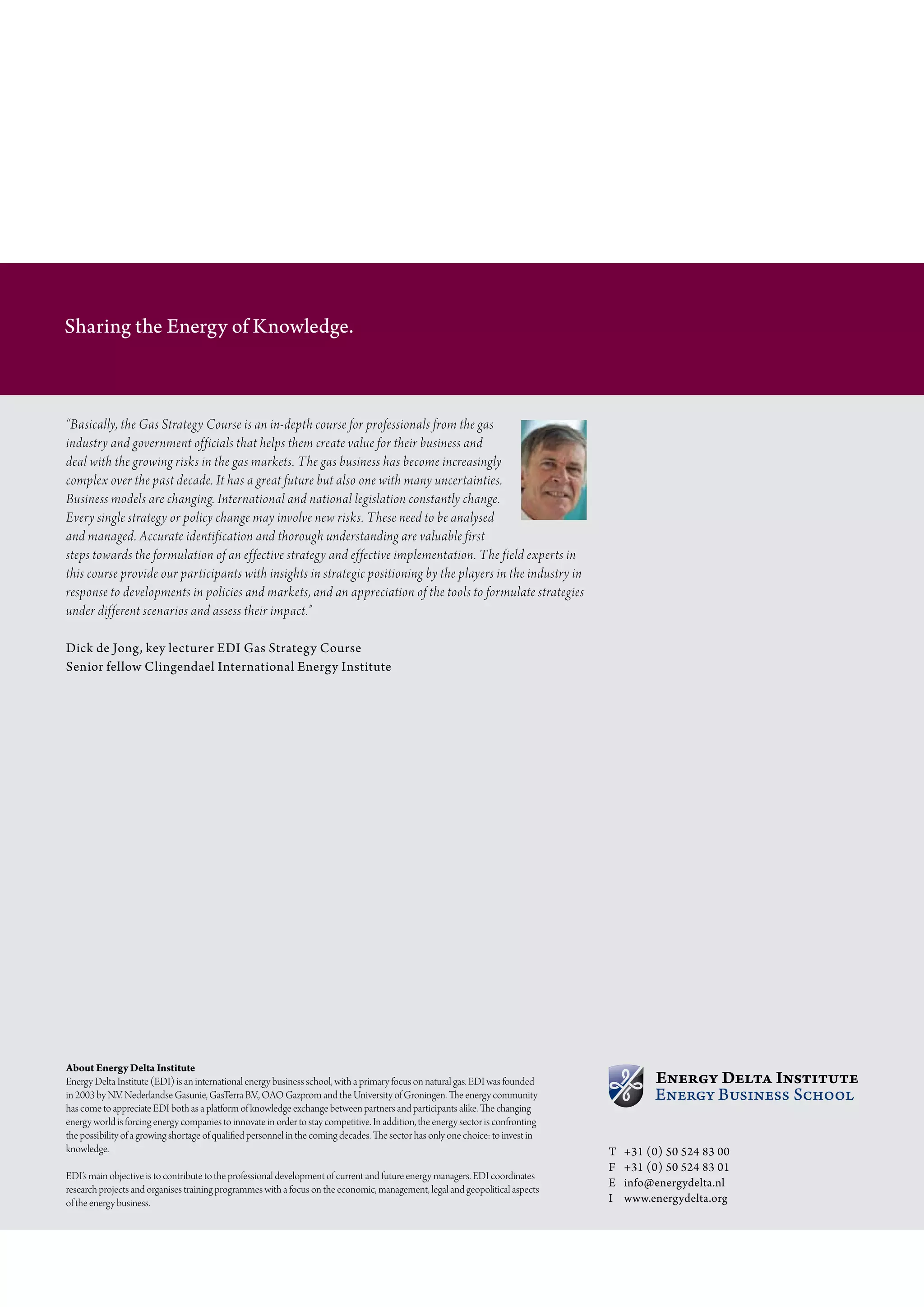Sharing the Energy of Knowledge.



“Basically, the Gas Strategy Course is an in-depth course for professionals from the gas
industry and government officials that helps them create value for their business and
deal with the growing risks in the gas markets. The gas business has become increasingly
complex over the past decade. It has a great future but also one with many uncertainties.
Business models are changing. International and national legislation constantly change.
Every single strategy or policy change may involve new risks. These need to be analysed
and managed. Accurate identification and thorough understanding are valuable first
steps towards the formulation of an effective strategy and effective implementation. The field experts in
this course provide our participants with insights in strategic positioning by the players in the industry in
response to developments in policies and markets, and an appreciation of the tools to formulate strategies
under different scenarios and assess their impact.”

Dick de Jong, key lecturer EDI Gas Strategy Course
Senior fellow Clingendael International Energy Institute




About Energy Delta Institute
energy Delta institute (eDi) is an international energy business school, with a primary focus on natural gas. eDi was founded
in 2003 by N.V. Nederlandse gasunie, gasterra B.V., oao gazprom and the university of groningen. The energy community
has come to appreciate eDi both as a platform of knowledge exchange between partners and participants alike. The changing
energy world is forcing energy companies to innovate in order to stay competitive. in addition, the energy sector is confronting
the possibility of a growing shortage of qualified personnel in the coming decades. The sector has only one choice: to invest in
knowledge.                                                                                                                         T   +31 (0) 50 524 83 00
                                                                                                                                   F   +31 (0) 50 524 83 01
eDi’s main objective is to contribute to the professional development of current and future energy managers. eDi coordinates
                                                                                                                                   E   info@energydelta.nl
research projects and organises training programmes with a focus on the economic, management, legal and geopolitical aspects
of the energy business.                                                                                                            I   www.energydelta.org
 