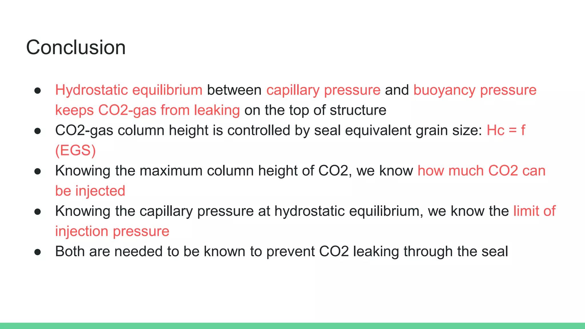 Conclusion
● Hydrostatic equilibrium between capillary pressure and buoyancy pressure
keeps CO2-gas from leaking on the top of structure
● CO2-gas column height is controlled by seal equivalent grain size: Hc = f
(EGS)
● Knowing the maximum column height of CO2, we know how much CO2 can
be injected
● Knowing the capillary pressure at hydrostatic equilibrium, we know the limit of
injection pressure
● Both are needed to be known to prevent CO2 leaking through the seal
 
