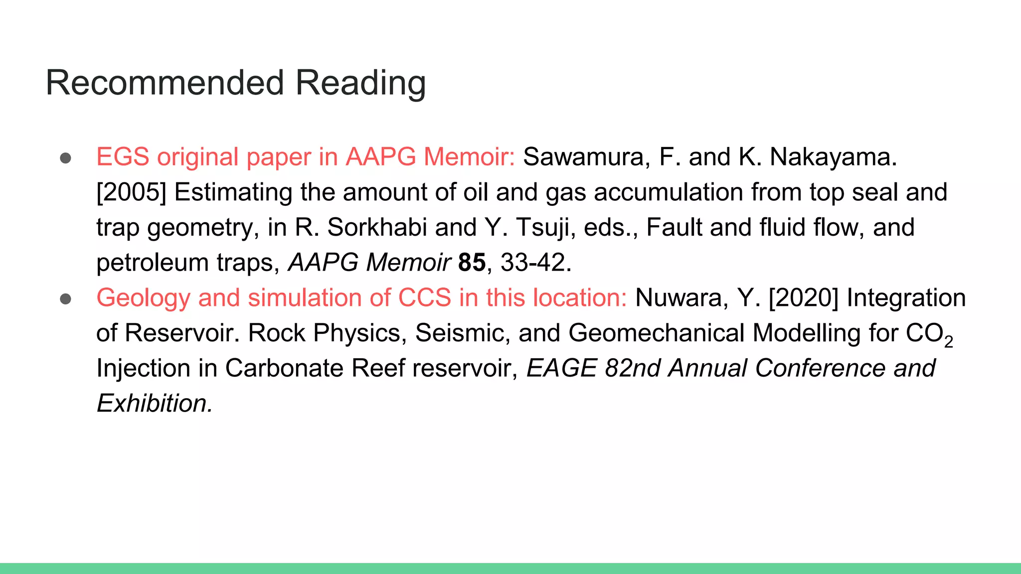Recommended Reading
● EGS original paper in AAPG Memoir: Sawamura, F. and K. Nakayama.
[2005] Estimating the amount of oil and gas accumulation from top seal and
trap geometry, in R. Sorkhabi and Y. Tsuji, eds., Fault and fluid flow, and
petroleum traps, AAPG Memoir 85, 33-42.
● Geology and simulation of CCS in this location: Nuwara, Y. [2020] Integration
of Reservoir. Rock Physics, Seismic, and Geomechanical Modelling for CO2
Injection in Carbonate Reef reservoir, EAGE 82nd Annual Conference and
Exhibition.
 