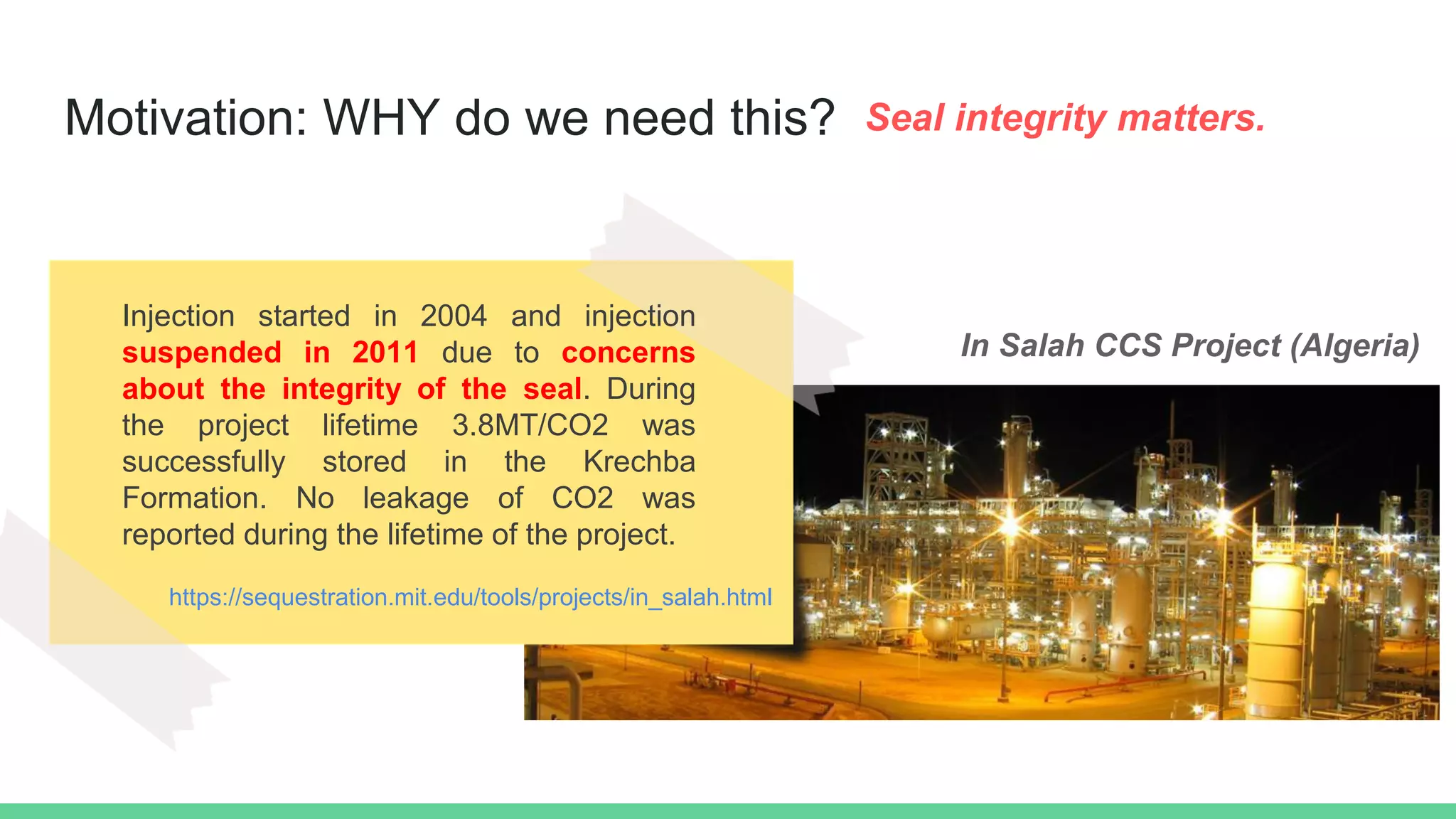 Motivation: WHY do we need this? Seal integrity matters.
https://sequestration.mit.edu/tools/projects/in_salah.html
Injection started in 2004 and injection
suspended in 2011 due to concerns
about the integrity of the seal. During
the project lifetime 3.8MT/CO2 was
successfully stored in the Krechba
Formation. No leakage of CO2 was
reported during the lifetime of the project.
In Salah CCS Project (Algeria)
 