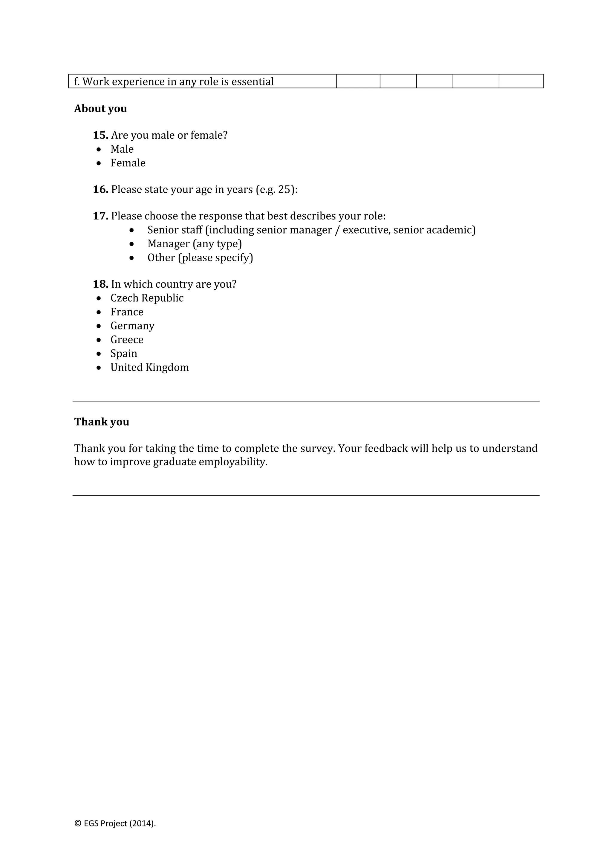 © EGS Project (2014).
f. Work experience in any role is essential
About you
15. Are you male or female?
 Male
 Female
16. Please state your age in years (e.g. 25):
17. Please choose the response that best describes your role:
 Senior staff (including senior manager / executive, senior academic)
 Manager (any type)
 Other (please specify)
18. In which country are you?
 Czech Republic
 France
 Germany
 Greece
 Spain
 United Kingdom
Thank you
Thank you for taking the time to complete the survey. Your feedback will help us to understand
how to improve graduate employability.
 