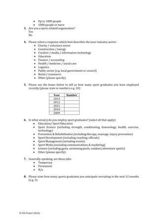© EGS Project (2014).
 Up to 1000 people
 1000 people or more
3. Are you a sport-related organisation?
Yes
No
4. Please select a response which best describes the your industry sector:
 Charity / voluntary sector
 Construction / energy
 Creative / media / information technology
 Education
 Finance / accounting
 Health / medicine / social care
 Logistics
 Public sector (e.g. local government or council)
 Retail / commerce
 Other (please specify)
5. Please use the boxes below to tell us how many sport graduates you have employed
recently (please state in numbers e.g. 10):
Year Number
2013
2012
2011
2010
2009
6. In what area(s) do you employ sport graduates? (select all that apply):
 Education/ Sport Education
 Sport Science (including strength, conditioning, kinesiology, health, exercise,
technology)
 Prevention & Rehabilitation (including therapy, massage, injury prevention)
 Sport Development (including coaching, officials)
 Sport Management (including events)
 Sport Media (including communications & marketing)
 Leisure (including gyms, swimming pools, outdoor/adventure sports)
 Other (please specify):
7. Generally speaking, are these jobs:
 Temporary
 Permanent
 N/a
8. Please state how many sports graduates you anticipate recruiting in the next 12 months
(e.g. 3):
 