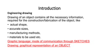 Introduction
Engineering drawing
Drawing of an object contains all the necessary information,
required for the construction/fabrication of the object, like
• actual shape,
• accurate sizes,
• manufacturing methods,
• materials to be used etc.
Graphic language: mode of communication through SKETCHES
Drawing: graphical representation of an OBJECT
 