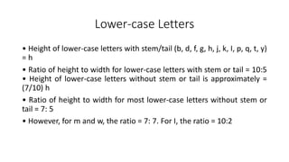 Lower-case Letters
• Height of lower-case letters with stem/tail (b, d, f, g, h, j, k, I, p, q, t, y)
= h
• Ratio of height to width for lower-case letters with stem or tail = 10:5
• Height of lower-case letters without stem or tail is approximately =
(7/10) h
• Ratio of height to width for most lower-case letters without stem or
tail = 7: 5
• However, for m and w, the ratio = 7: 7. For I, the ratio = 10:2
 
