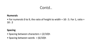 Contd..
Numerals
• For numerals 0 to 9, the ratio of height to width = 10 : 5. For 1, ratio =
10 : 2
Spacing
• Spacing between characters = (2/10)h
• Spacing between words = (6/10)h
 