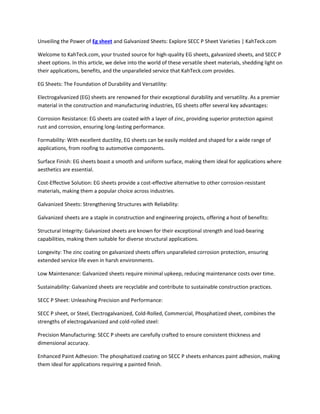 Unveiling the Power of Eg sheet and Galvanized Sheets: Explore SECC P Sheet Varieties | KahTeck.com
Welcome to KahTeck.com, your trusted source for high-quality EG sheets, galvanized sheets, and SECC P
sheet options. In this article, we delve into the world of these versatile sheet materials, shedding light on
their applications, benefits, and the unparalleled service that KahTeck.com provides.
EG Sheets: The Foundation of Durability and Versatility:
Electrogalvanized (EG) sheets are renowned for their exceptional durability and versatility. As a premier
material in the construction and manufacturing industries, EG sheets offer several key advantages:
Corrosion Resistance: EG sheets are coated with a layer of zinc, providing superior protection against
rust and corrosion, ensuring long-lasting performance.
Formability: With excellent ductility, EG sheets can be easily molded and shaped for a wide range of
applications, from roofing to automotive components.
Surface Finish: EG sheets boast a smooth and uniform surface, making them ideal for applications where
aesthetics are essential.
Cost-Effective Solution: EG sheets provide a cost-effective alternative to other corrosion-resistant
materials, making them a popular choice across industries.
Galvanized Sheets: Strengthening Structures with Reliability:
Galvanized sheets are a staple in construction and engineering projects, offering a host of benefits:
Structural Integrity: Galvanized sheets are known for their exceptional strength and load-bearing
capabilities, making them suitable for diverse structural applications.
Longevity: The zinc coating on galvanized sheets offers unparalleled corrosion protection, ensuring
extended service life even in harsh environments.
Low Maintenance: Galvanized sheets require minimal upkeep, reducing maintenance costs over time.
Sustainability: Galvanized sheets are recyclable and contribute to sustainable construction practices.
SECC P Sheet: Unleashing Precision and Performance:
SECC P sheet, or Steel, Electrogalvanized, Cold-Rolled, Commercial, Phosphatized sheet, combines the
strengths of electrogalvanized and cold-rolled steel:
Precision Manufacturing: SECC P sheets are carefully crafted to ensure consistent thickness and
dimensional accuracy.
Enhanced Paint Adhesion: The phosphatized coating on SECC P sheets enhances paint adhesion, making
them ideal for applications requiring a painted finish.
 