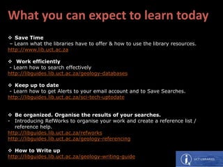 What you can expect to learn today
 Save Time
– Learn what the libraries have to offer & how to use the library resources.
http://www.lib.uct.ac.za
 Work efficiently
- Learn how to search effectively
http://libguides.lib.uct.ac.za/geology-databases
 Keep up to date
- Learn how to get Alerts to your email account and to Save Searches.
http://libguides.lib.uct.ac.za/sci-tech-uptodate
 Be organized. Organise the results of your searches.
- Introducing RefWorks to organise your work and create a reference list /
reference help.
http://libguides.lib.uct.ac.za/refworks
http://libguides.lib.uct.ac.za/geology-referencing
 How to Write up
http://libguides.lib.uct.ac.za/geology-writing-guide
 