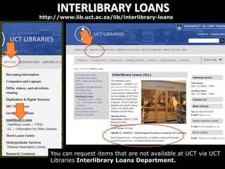 INTERLIBRARY LOANS
http://www.lib.uct.ac.za/lib/interlibrary-loans
You can request items that are not available at UCT via UCT
Libraries Interlibrary Loans Department.
 