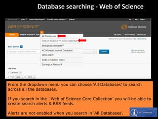 From the dropdown menu you can choose ‘All Databases’ to search
across all the databases.
If you search in the ‘Web of Science Core Collection’ you will be able to
create search alerts & RSS feeds.
Alerts are not enabled when you search in ‘All Databases’.
 