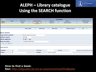 How to find a book:
See: http://libguides.lib.uct.ac.za/environment/findbooks
ALEPH – Library catalogue
Using the SEARCH function
 