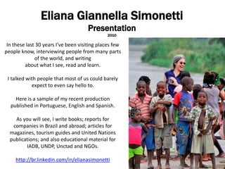 Eliana GiannellaSimonetti Presentation 2010 In these last 30 years I’ve been visiting places few  people know, interviewing people from many parts of the world, and writing  about what I see, read and learn.  I talked with people that most of us could barely expect to even say hello to.  Here is a sample of my recent production published in Portuguese, English and Spanish. As you will see, I write books; reports for companies in Brazil and abroad; articles for magazines, tourism guides and United Nations publications; and also educational material for IADB, UNDP, Unctad and NGOs. http://br.linkedin.com/in/elianasimonetti 