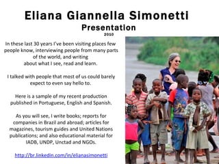 Eliana Giannella Simonetti  Presentation 2010 In these last 30 years I’ve been visiting places few  people know, interviewing people from many parts of the world, and writing  about what I see, read and learn.  I talked with people that most of us could barely expect to even say hello to.  Here is a sample of my recent production published in Portuguese, English and Spanish. As you will see, I write books; reports for companies in Brazil and abroad; articles for magazines, tourism guides and United Nations publications; and also educational material for IADB, UNDP, Unctad and NGOs. http://br.linkedin.com/in/elianasimonetti 