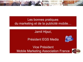 Les bonnes pratiques
du marketing et de la publicité mobile…

             Jamil Hijazi,

        Président EGS Media

           Vice Président
 Mobile Marketing Association France
 