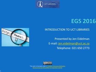 INTRODUCTION TO UCT LIBRARIES
Presented by Jen Eidelman
E-mail: jen.eidelman@uct.ac.za
Telephone: 021 650 2773
This work is licensed under a Creative Commons Attribution-
NonCommercial-ShareAlike 4.0 Unported License.
1
 