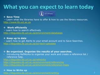 What you can expect to learn today
 Save Time
– Learn what the libraries have to offer & how to use the library resources.
http://www.lib.uct.ac.za
 Work efficiently
- Learn how to search effectively
http://libguides.lib.uct.ac.za/environment/databases
 Keep up to date
- Learn how to get Alerts to your email account and to Save Searches.
http://libguides.lib.uct.ac.za/sci-tech-uptodate
 Be organized. Organise the results of your searches.
- Introducing RefWorks to organise your work and create a reference list /
reference help.
http://libguides.lib.uct.ac.za/refworks
http://libguides.lib.uct.ac.za/environment/referencing
http://libguides.lib.uct.ac.za/environment/reference-maps
 How to Write up
http://libguides.lib.uct.ac.za/environment/writing 2
 
