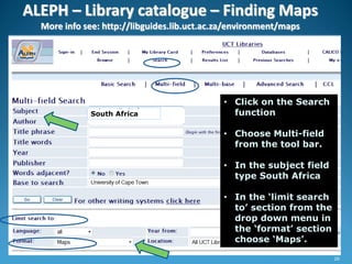 ALEPH – Library catalogue – Finding Maps
More info see: http://libguides.lib.uct.ac.za/environment/maps
• Click on the Search
function
• Choose Multi-field
from the tool bar.
• In the subject field
type South Africa
• In the ‘limit search
to’ section from the
drop down menu in
the ‘format’ section
choose ‘Maps’.
South Africa
26
 